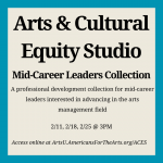 Text graphic that reads "Arts & Cultural Equity Studio Mid-Career Leaders Collection, a professional development collection for mid-career leaders interested in advancing in the arts management field. 2/11, 2/18, 2/25 @ 3pm ET. Access online at ArtsU.AmericansForTheArts.org/ACES"